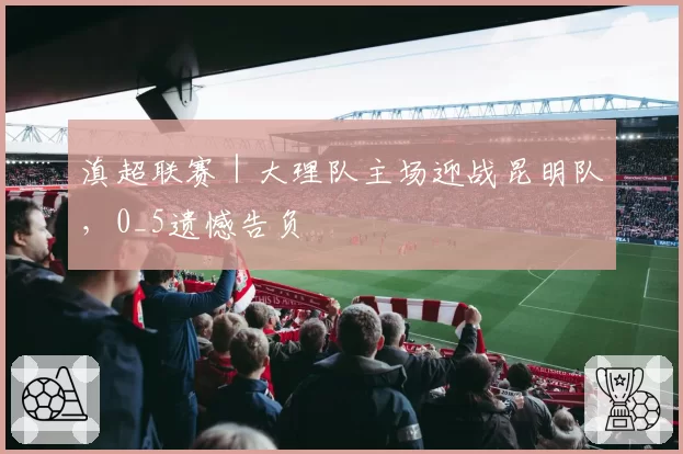 滇超联赛|大理队主场迎战昆明队,0_5遗憾告负