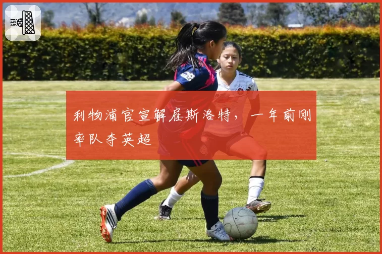 利物浦官宣解雇斯洛特,一年前刚率队夺英超