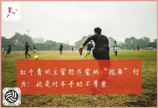 红牛青训主管怒斥霍纳“挖角”行为:这是对车手的不尊重