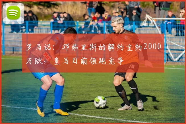 罗马诺：邓弗里斯的解约金约2000万欧，皇马目前领跑竞争