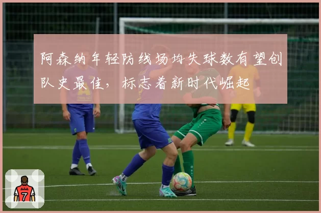 阿森纳年轻防线场均失球数有望创队史最佳,标志着新时代崛起
