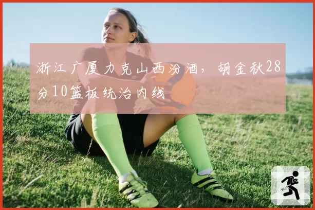 浙江广厦力克山西汾酒,胡金秋28分10篮板统治内线
