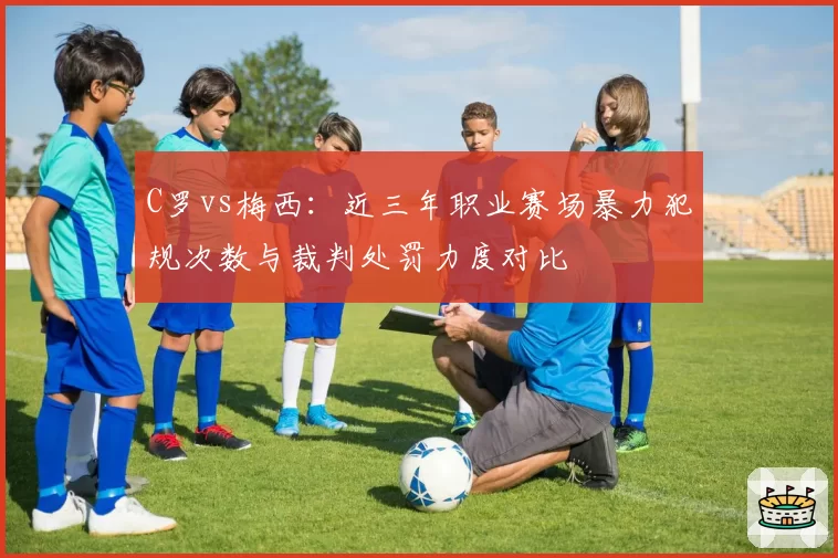 C罗vs梅西：近三年职业赛场暴力犯规次数与裁判处罚力度对比