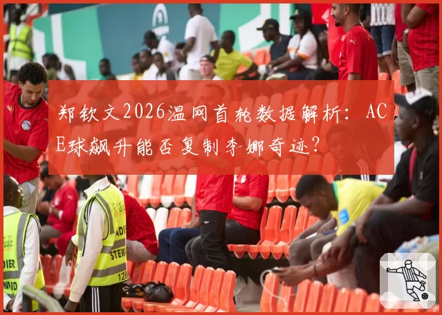 郑钦文2026温网首轮数据解析:ACE球飙升能否复制李娜奇迹?