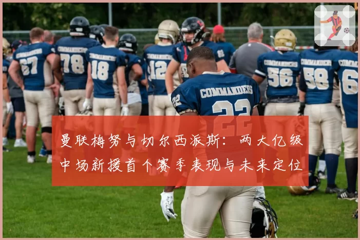 曼联梅努与切尔西派斯:两大亿级中场新援首个赛季表现与未来定位分析