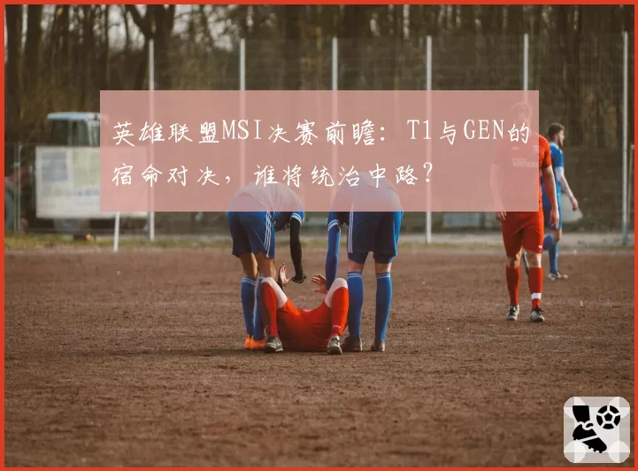 英雄联盟MSI决赛前瞻：T1与GEN的宿命对决，谁将统治中路？