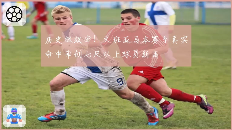 历史级效率！文班亚马本赛季真实命中率创七尺以上球员新高