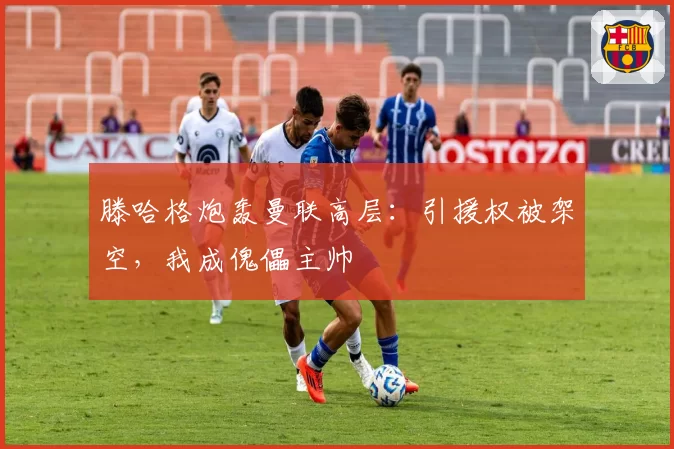滕哈格炮轰曼联高层:引援权被架空,我成傀儡主帅