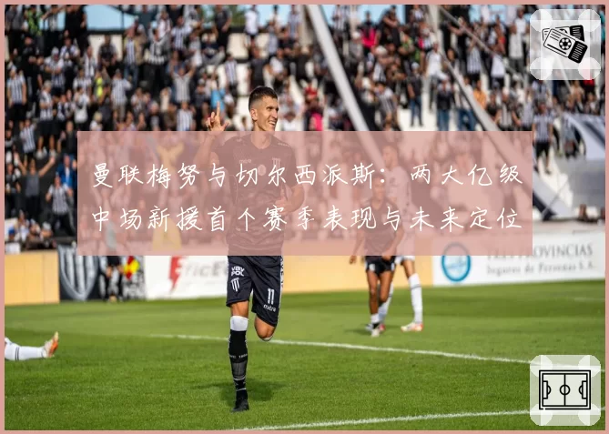 曼联梅努与切尔西派斯:两大亿级中场新援首个赛季表现与未来定位分析