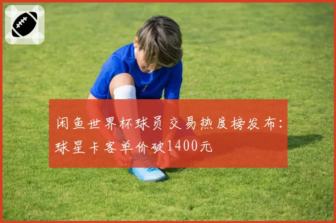 闲鱼世界杯球员交易热度榜发布:球星卡客单价破1400元