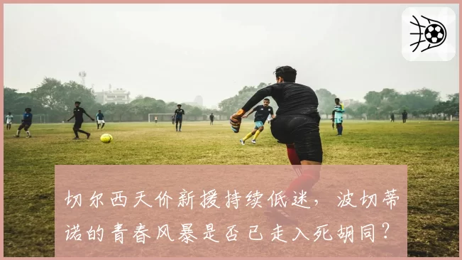 切尔西天价新援持续低迷，波切蒂诺的青春风暴是否已走入死胡同？