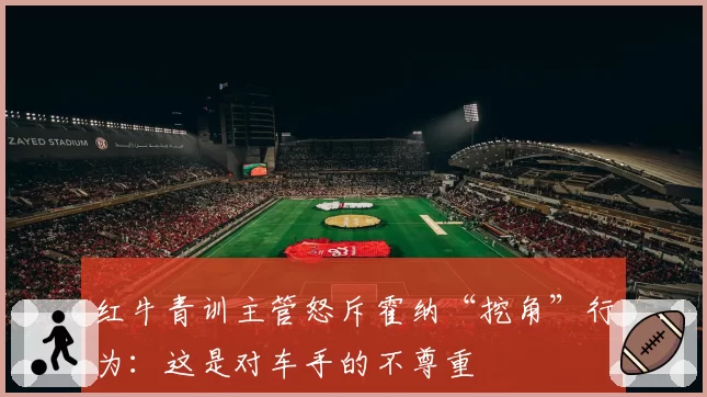 红牛青训主管怒斥霍纳“挖角”行为:这是对车手的不尊重
