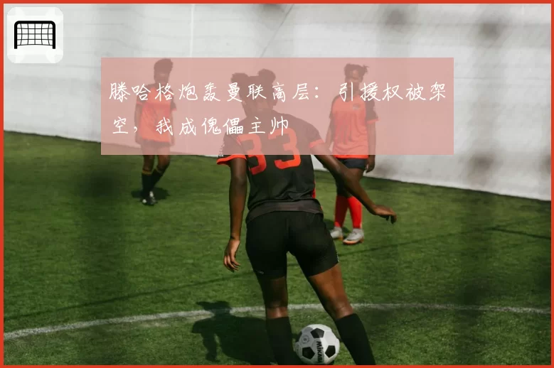 滕哈格炮轰曼联高层:引援权被架空,我成傀儡主帅