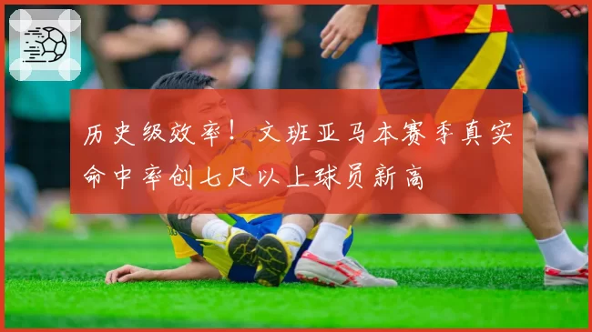 历史级效率！文班亚马本赛季真实命中率创七尺以上球员新高