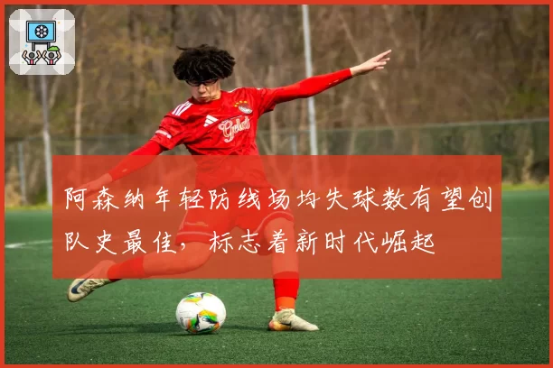 阿森纳年轻防线场均失球数有望创队史最佳,标志着新时代崛起