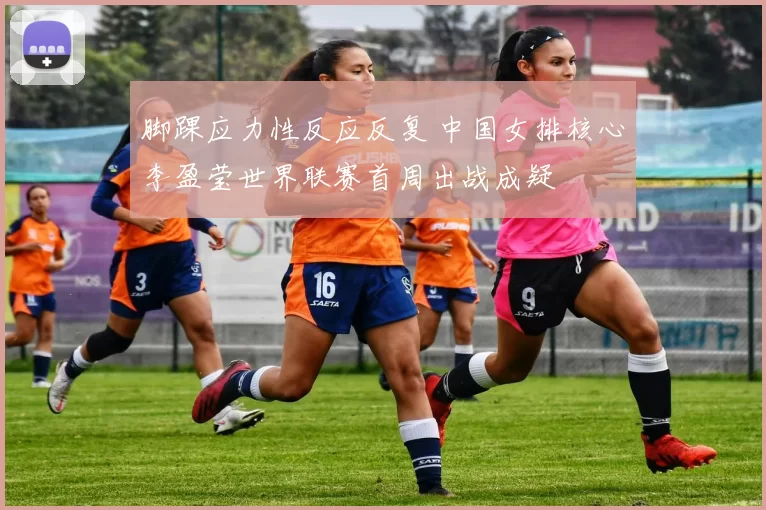 脚踝应力性反应反复 中国女排核心李盈莹世界联赛首周出战成疑