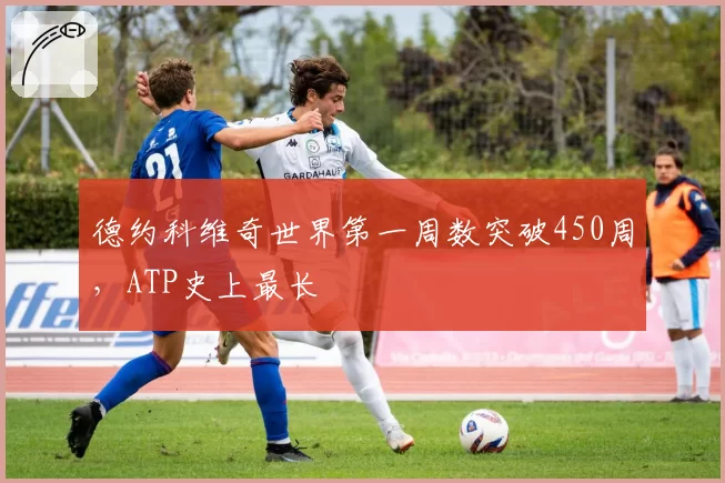 德约科维奇世界第一周数突破450周，ATP史上最长