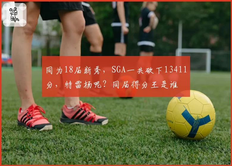 同为18届新秀,SGA一共砍下13411分,特雷杨呢?同届得分王是谁