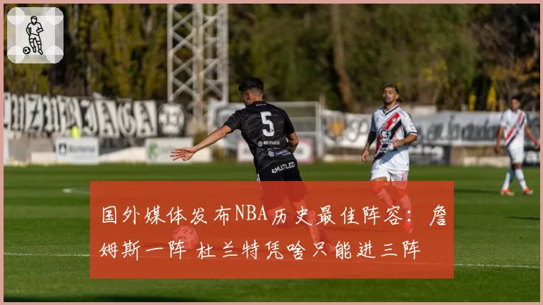 国外媒体发布NBA历史最佳阵容:詹姆斯一阵 杜兰特凭啥只能进三阵