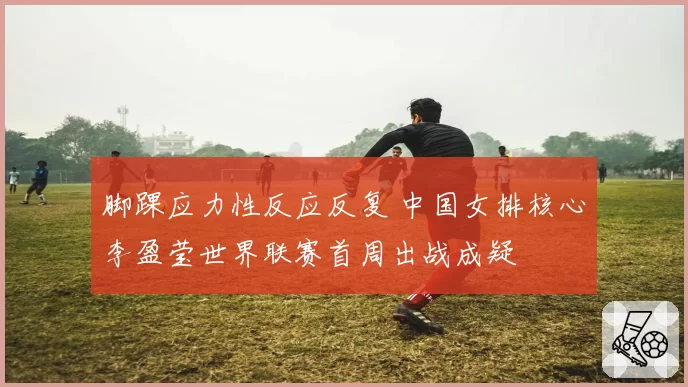 脚踝应力性反应反复 中国女排核心李盈莹世界联赛首周出战成疑