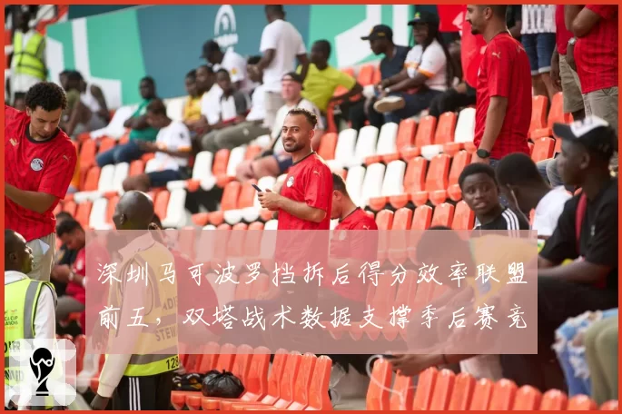 深圳马可波罗挡拆后得分效率联盟前五，双塔战术数据支撑季后赛竞争力