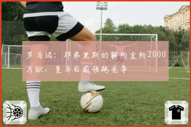 罗马诺：邓弗里斯的解约金约2000万欧，皇马目前领跑竞争