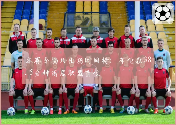 本赛季场均出场时间榜：布伦森38.5分钟高居联盟首位